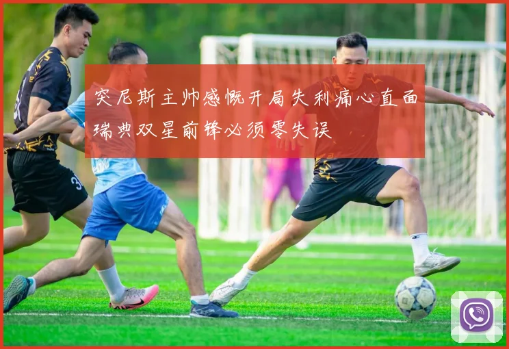 突尼斯主帅感慨开局失利痛心直面瑞典双星前锋必须零失误