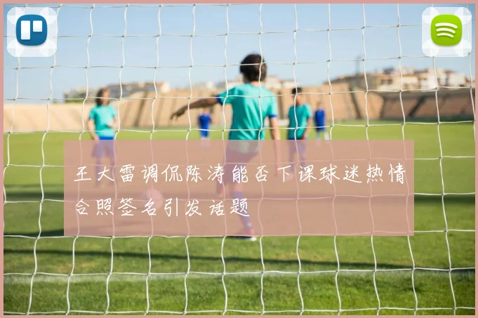 王大雷调侃陈涛能否下课球迷热情合照签名引发话题