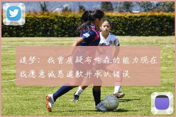 追梦:我曾质疑布伦森的能力现在我愿意诚恳道歉并承认错误