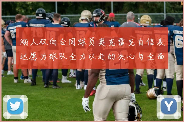 湖人双向合同球员奥克雷克自信表达愿为球队全力以赴的决心与全面能力