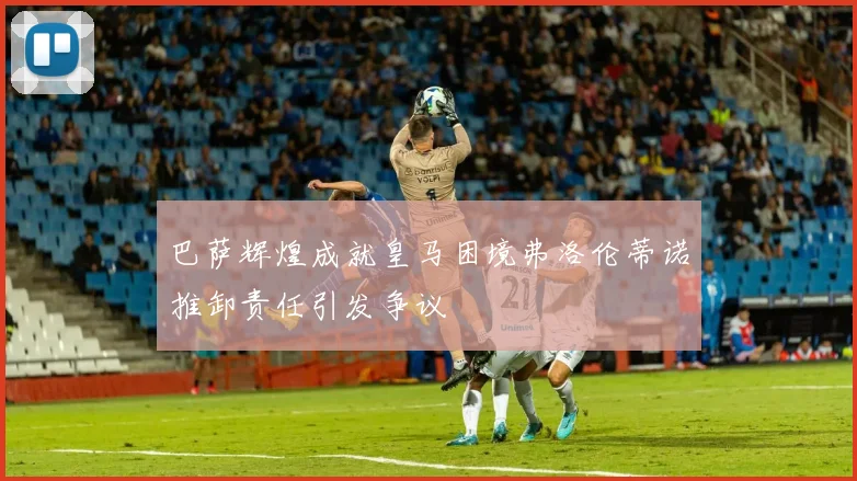 巴萨辉煌成就皇马困境弗洛伦蒂诺推卸责任引发争议