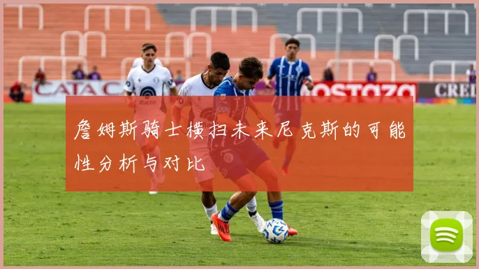 詹姆斯骑士横扫未来尼克斯的可能性分析与对比