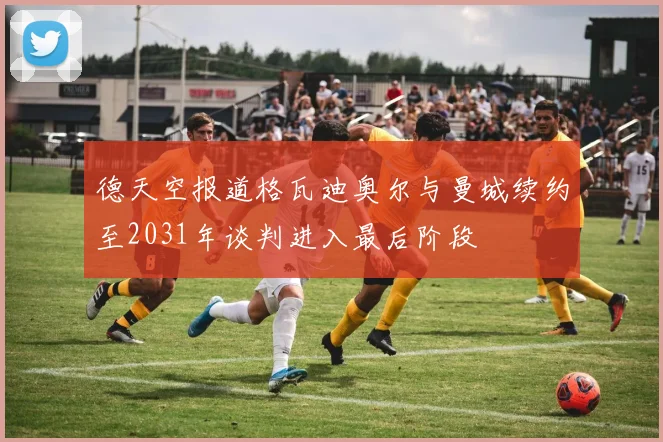 德天空报道格瓦迪奥尔与曼城续约至2031年谈判进入最后阶段