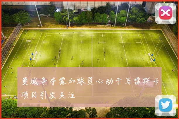 曼城争夺蒙加球员心动于马雷斯卡项目引发关注
