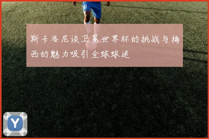 斯卡洛尼谈卫冕世界杯的挑战与梅西的魅力吸引全球球迷