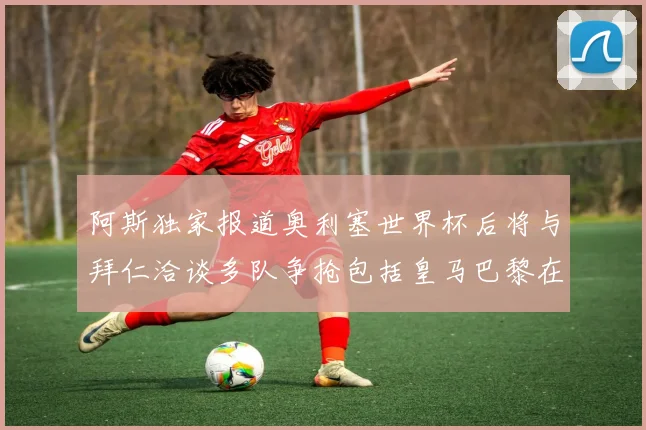 阿斯独家报道奥利塞世界杯后将与拜仁洽谈多队争抢包括皇马巴黎在内