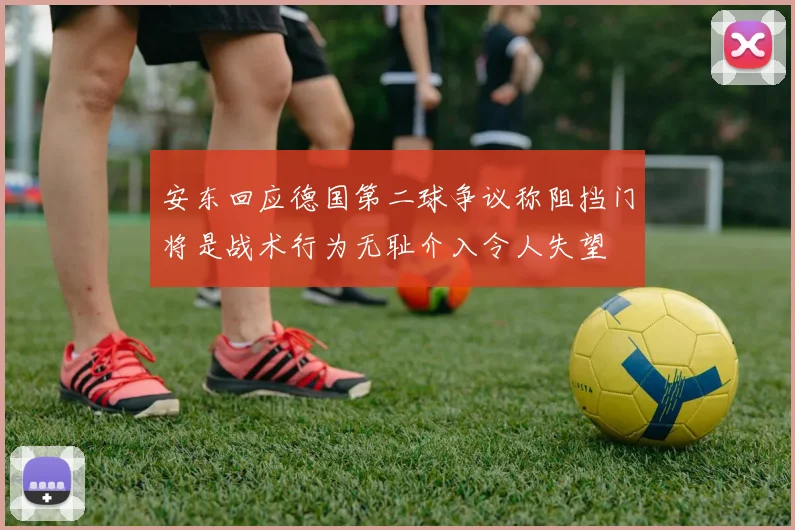 安东回应德国第二球争议称阻挡门将是战术行为无耻介入令人失望