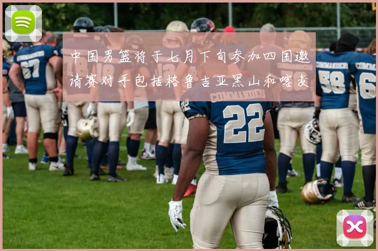 中国男篮将于七月下旬参加四国邀请赛对手包括格鲁吉亚黑山和喀麦隆