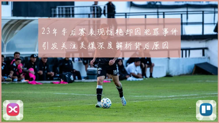 23年季后赛表现惊艳却因犯罪事件引发关注美媒深度解析背后原因