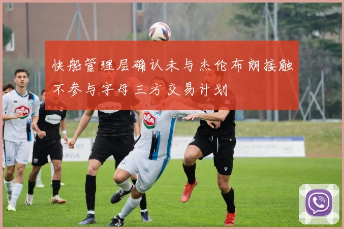 快船管理层确认未与杰伦布朗接触不参与字母三方交易计划