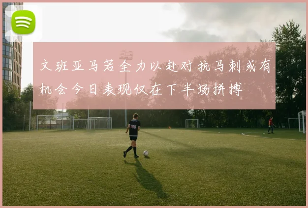 文班亚马若全力以赴对抗马刺或有机会今日表现仅在下半场拼搏