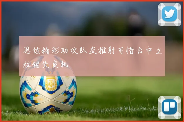 恩佐精彩助攻队友推射可惜击中立柱错失良机