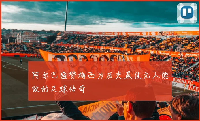 阿尔巴盛赞梅西为历史最佳无人能敌的足球传奇
