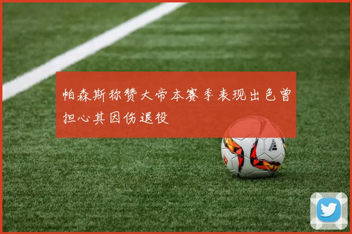 帕森斯称赞大帝本赛季表现出色曾担心其因伤退役
