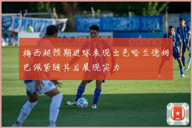 梅西超预期进球表现出色哈兰德姆巴佩紧随其后展现实力