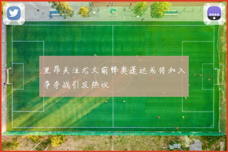 里昂关注尤文前锋奥蓬达或将加入争夺战引发热议