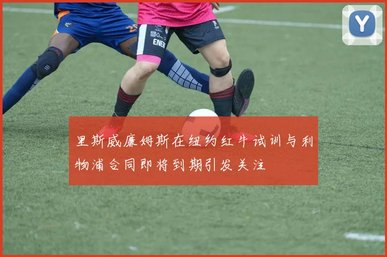 里斯威廉姆斯在纽约红牛试训与利物浦合同即将到期引发关注