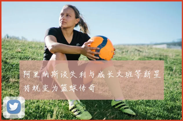 阿里纳斯谈失利与成长文班等新星将蜕变为篮球传奇