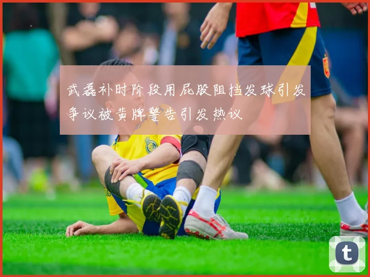 武磊补时阶段用屁股阻挡发球引发争议被黄牌警告引发热议