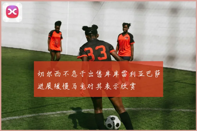 切尔西不急于出售库库雷利亚巴萨进展缓慢马竞对其表示欣赏