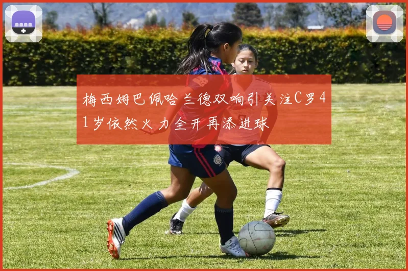 梅西姆巴佩哈兰德双响引关注C罗41岁依然火力全开再添进球