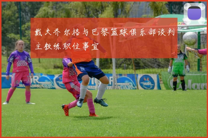 戴夫乔尔格与巴黎篮球俱乐部谈判主教练职位事宜