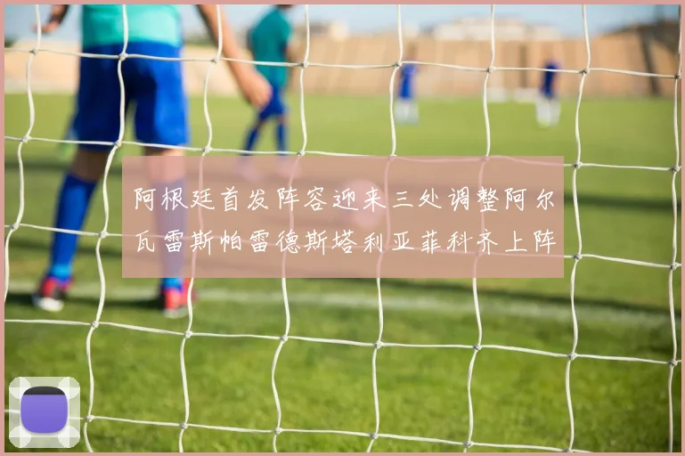 阿根廷首发阵容迎来三处调整阿尔瓦雷斯帕雷德斯塔利亚菲科齐上阵