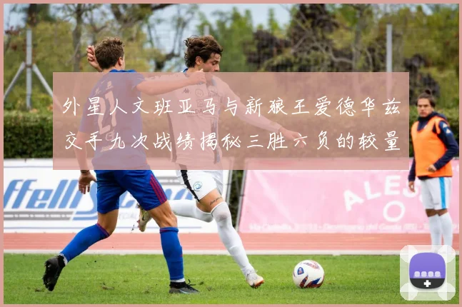 外星人文班亚马与新狼王爱德华兹交手九次战绩揭秘三胜六负的较量分析