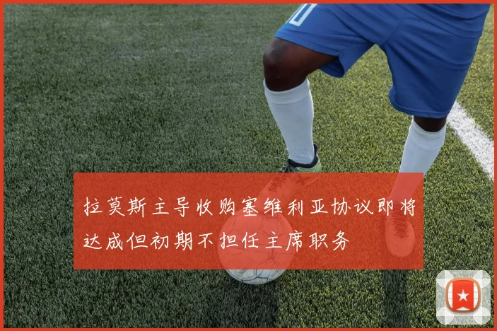拉莫斯主导收购塞维利亚协议即将达成但初期不担任主席职务