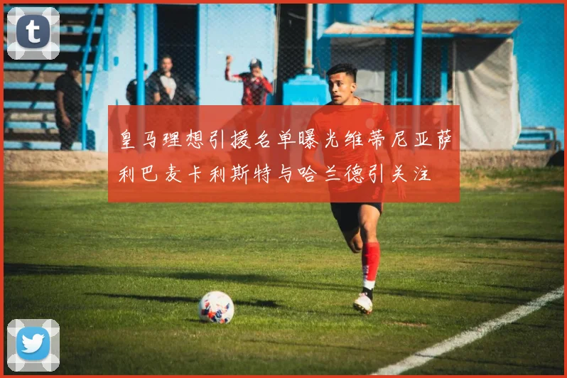 皇马理想引援名单曝光维蒂尼亚萨利巴麦卡利斯特与哈兰德引关注