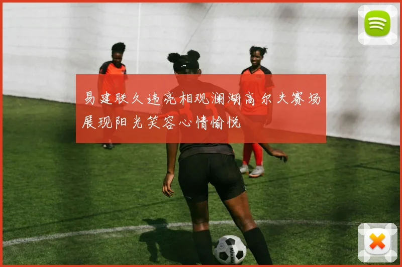 易建联久违亮相观澜湖高尔夫赛场展现阳光笑容心情愉悦