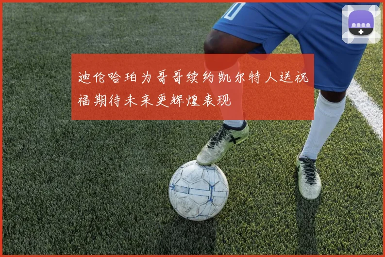 迪伦哈珀为哥哥续约凯尔特人送祝福期待未来更辉煌表现