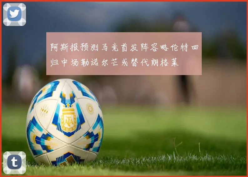 阿斯报预测马竞首发阵容略伦特回归中场勒诺尔芒或替代朗格莱