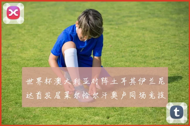 世界杯澳大利亚对阵土耳其伊兰昆达首发居莱尔恰尔汗奥卢同场竞技