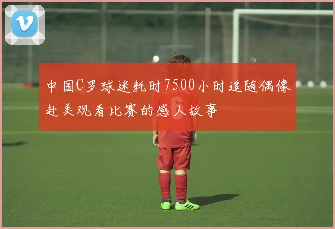 中国C罗球迷耗时7500小时追随偶像赴美观看比赛的感人故事