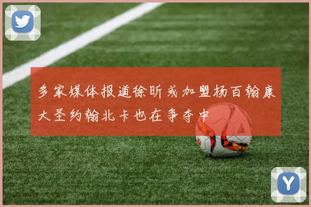 多家媒体报道徐昕或加盟杨百翰康大圣约翰北卡也在争夺中