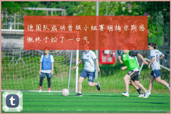 德国队成功晋级小组赛胡梅尔斯感慨终于松了一口气