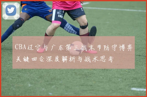 CBA辽宁与广东第三战末节防守博弈关键回合深度解析与战术思考