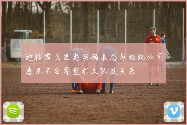 迪格雷戈里奥明确表态与经纪公司意见不合尊重尤文队友关系